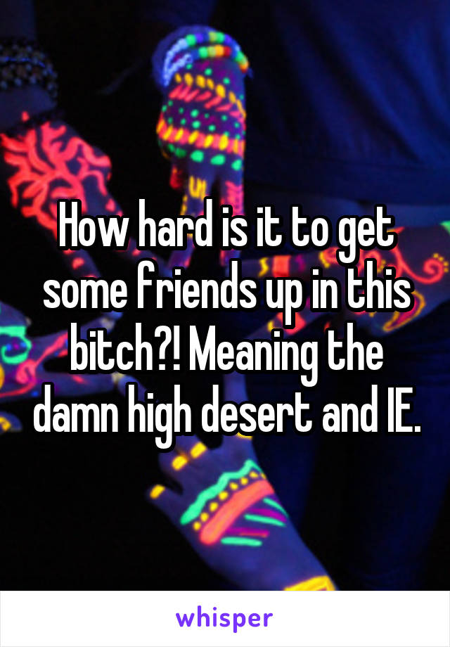 How hard is it to get some friends up in this bitch?! Meaning the damn high desert and IE.