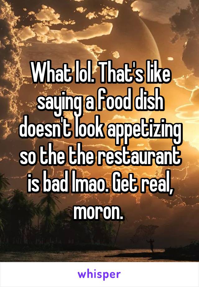 What lol. That's like saying a food dish doesn't look appetizing so the the restaurant is bad lmao. Get real, moron. 