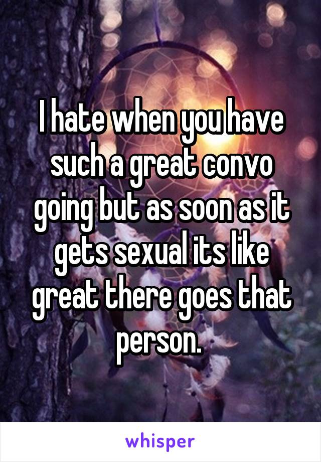 I hate when you have such a great convo going but as soon as it gets sexual its like great there goes that person. 