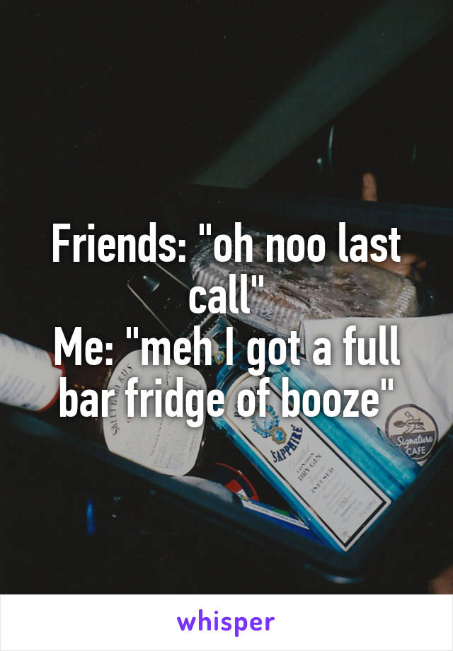 Friends: "oh noo last call"
Me: "meh I got a full bar fridge of booze"