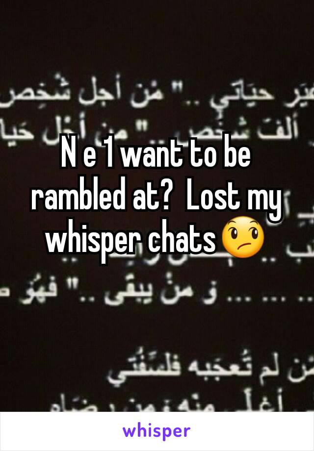 N e 1 want to be rambled at?  Lost my whisper chats😞