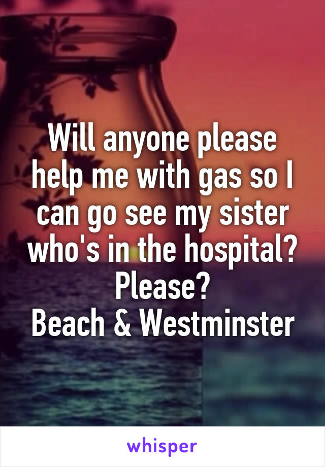 Will anyone please help me with gas so I can go see my sister who's in the hospital? Please?
Beach & Westminster