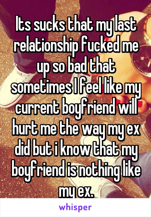 Its sucks that my last relationship fucked me up so bad that sometimes I feel like my current boyfriend will hurt me the way my ex did but i know that my boyfriend is nothing like my ex.