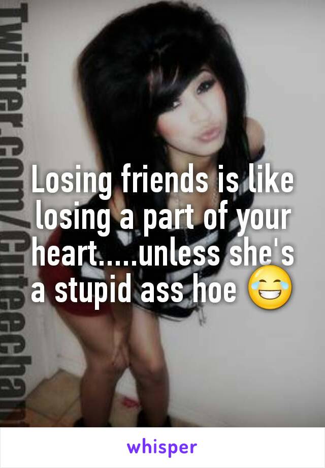 Losing friends is like losing a part of your heart.....unless she's a stupid ass hoe 😂