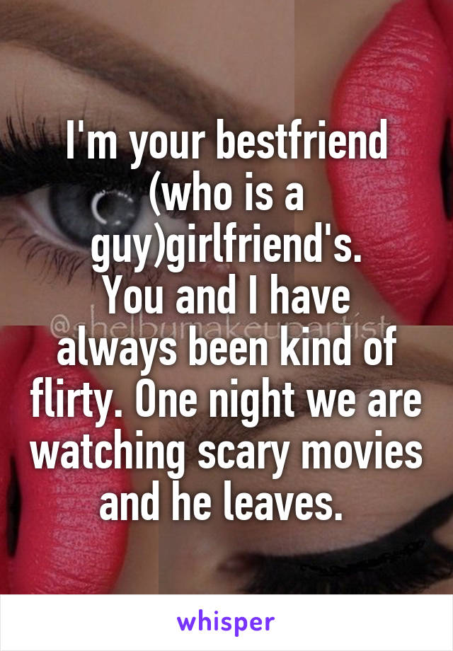 I'm your bestfriend (who is a guy)girlfriend's.
You and I have always been kind of flirty. One night we are watching scary movies and he leaves. 