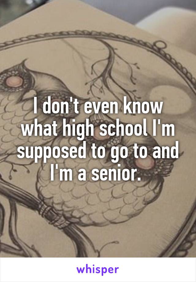 I don't even know what high school I'm supposed to go to and I'm a senior. 