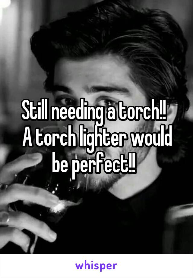 Still needing a torch!!  
A torch lighter would be perfect!!  