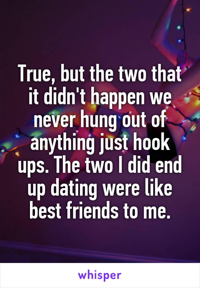 True, but the two that it didn't happen we never hung out of anything just hook ups. The two I did end up dating were like best friends to me.