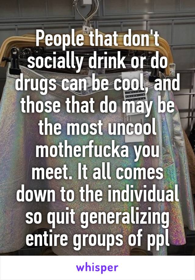 People that don't socially drink or do drugs can be cool, and those that do may be the most uncool motherfucka you meet. It all comes down to the individual so quit generalizing entire groups of ppl