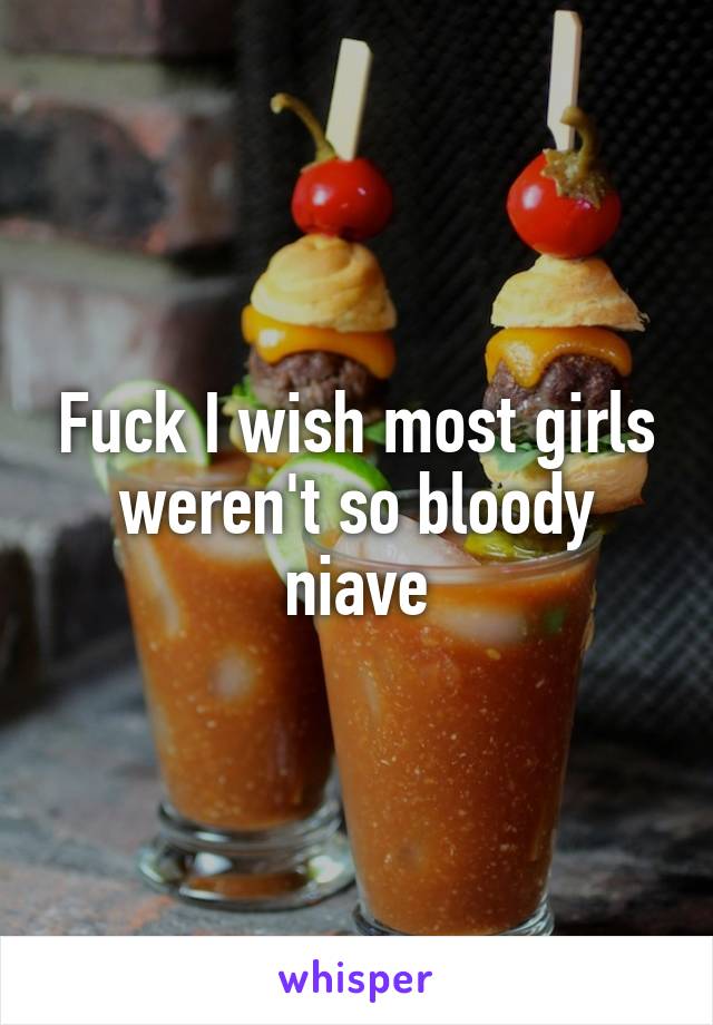 Fuck I wish most girls weren't so bloody niave