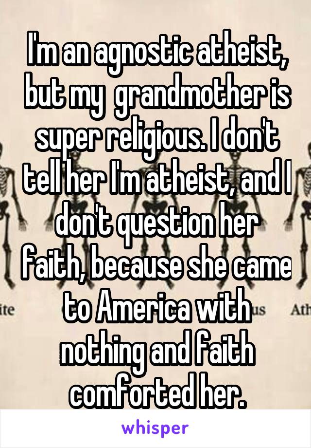 I'm an agnostic atheist, but my  grandmother is super religious. I don't tell her I'm atheist, and I don't question her faith, because she came to America with nothing and faith comforted her.