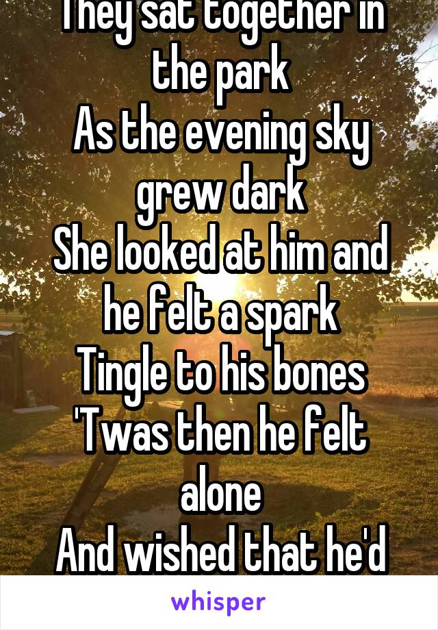 They sat together in the park
As the evening sky grew dark
She looked at him and he felt a spark
Tingle to his bones
'Twas then he felt alone
And wished that he'd gone straight