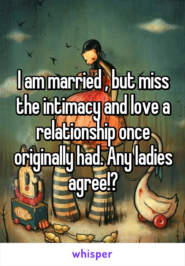 I am married , but miss the intimacy and love a relationship once originally had. Any ladies agree!?