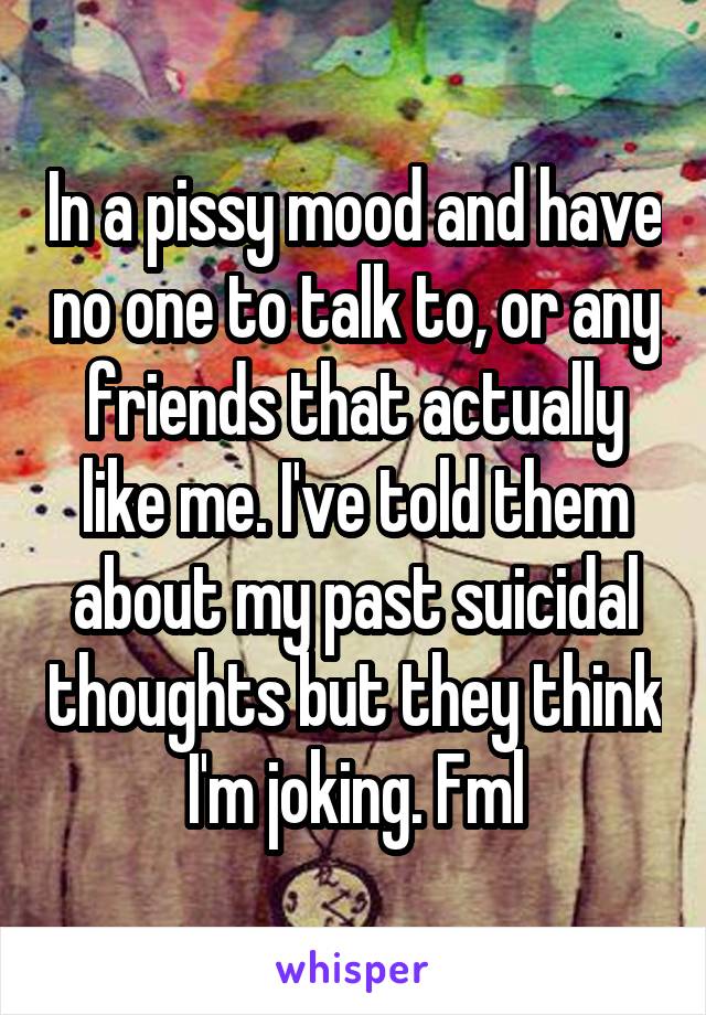 In a pissy mood and have no one to talk to, or any friends that actually like me. I've told them about my past suicidal thoughts but they think I'm joking. Fml