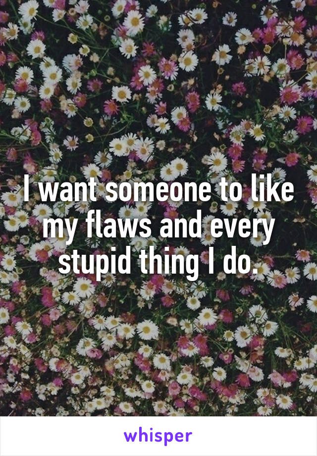 I want someone to like my flaws and every stupid thing I do.