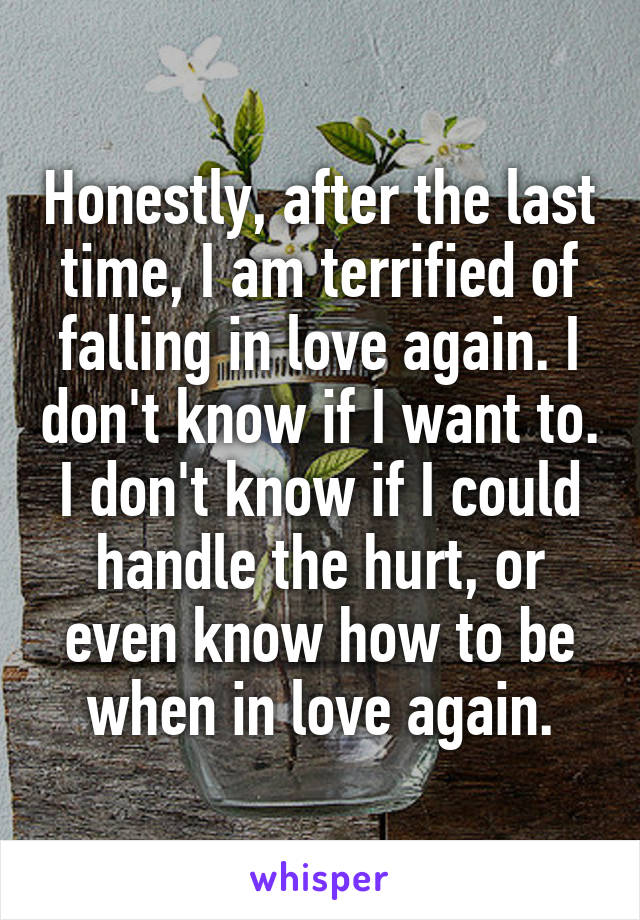 Honestly, after the last time, I am terrified of falling in love again. I don't know if I want to. I don't know if I could handle the hurt, or even know how to be when in love again.