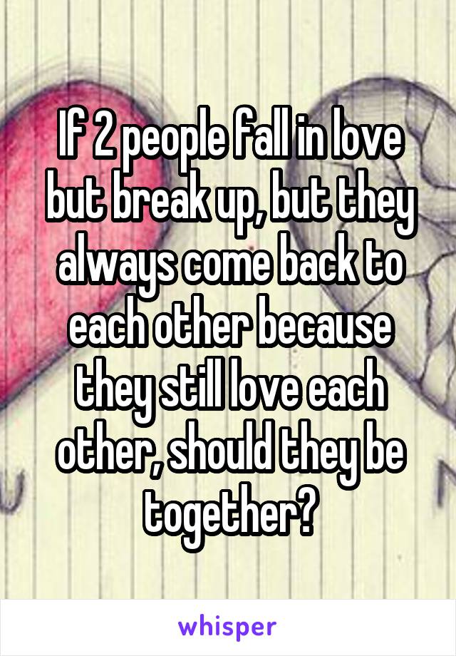 If 2 people fall in love but break up, but they always come back to each other because they still love each other, should they be together?