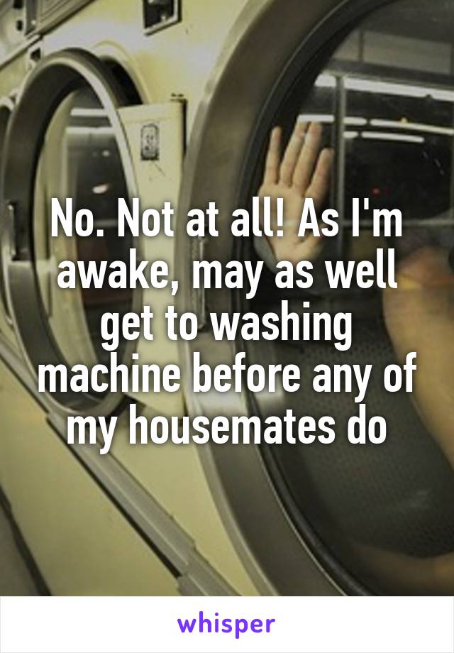 No. Not at all! As I'm awake, may as well get to washing machine before any of my housemates do