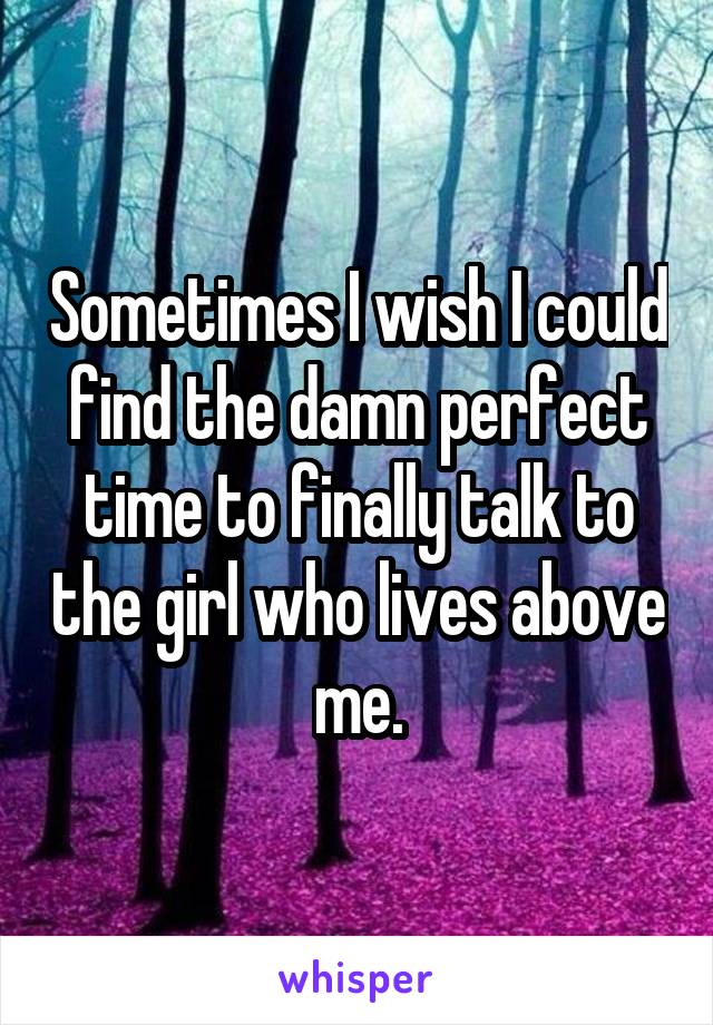 Sometimes I wish I could find the damn perfect time to finally talk to the girl who lives above me.