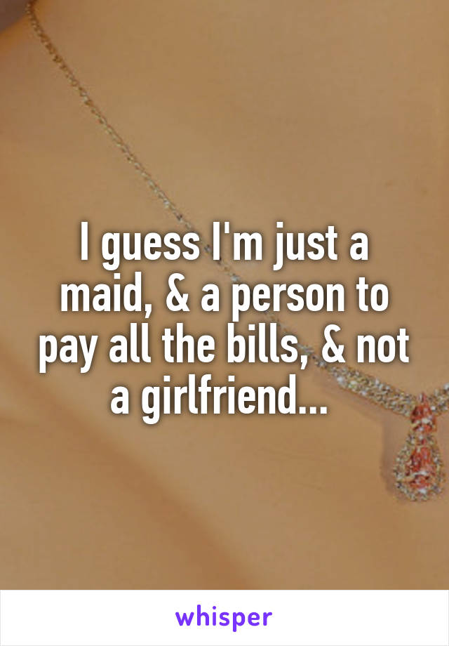 I guess I'm just a maid, & a person to pay all the bills, & not a girlfriend... 