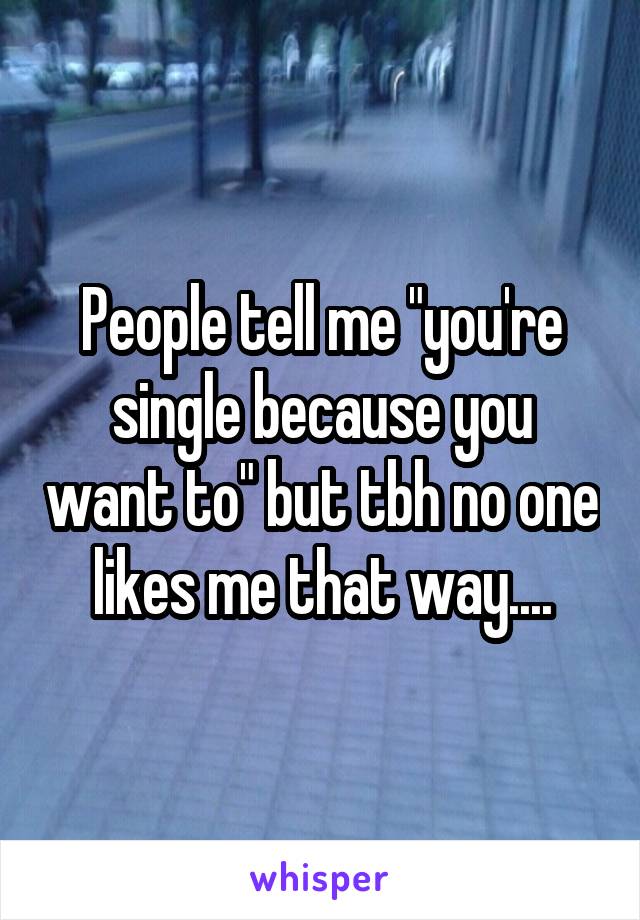 People tell me "you're single because you want to" but tbh no one likes me that way....