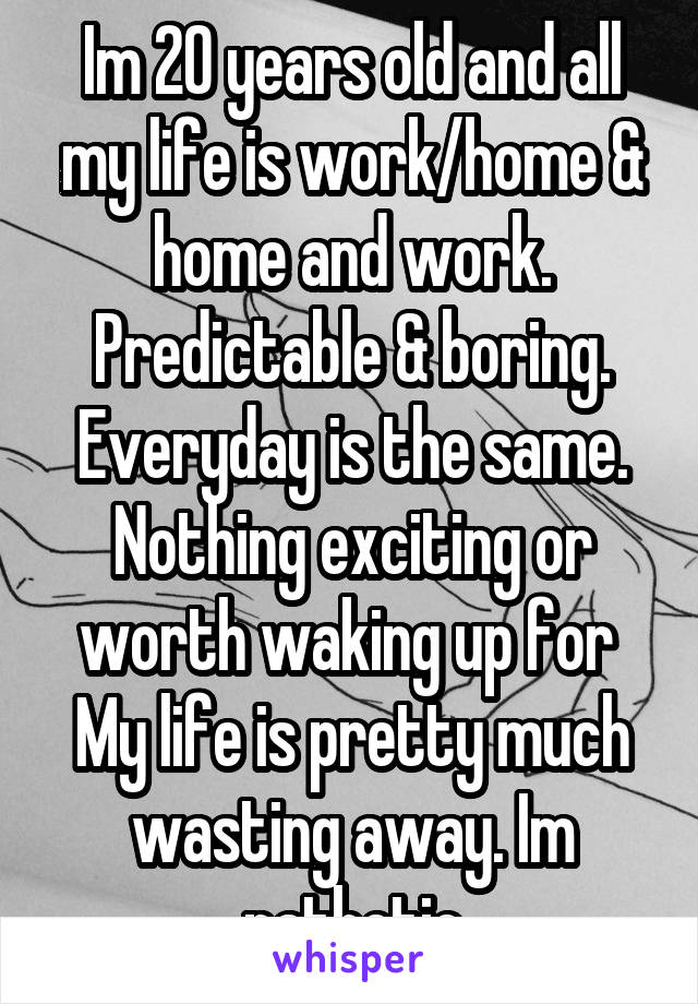 Im 20 years old and all my life is work/home & home and work. Predictable & boring. Everyday is the same. Nothing exciting or worth waking up for  My life is pretty much wasting away. Im pathetic