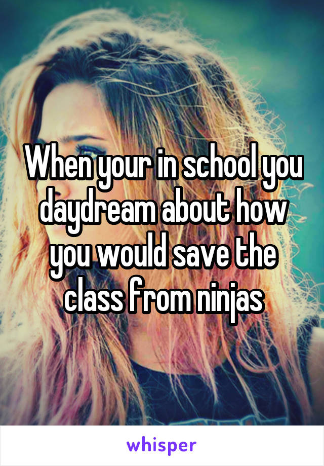 When your in school you daydream about how you would save the class from ninjas