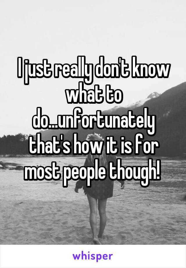 I just really don't know what to do...unfortunately that's how it is for most people though! 
