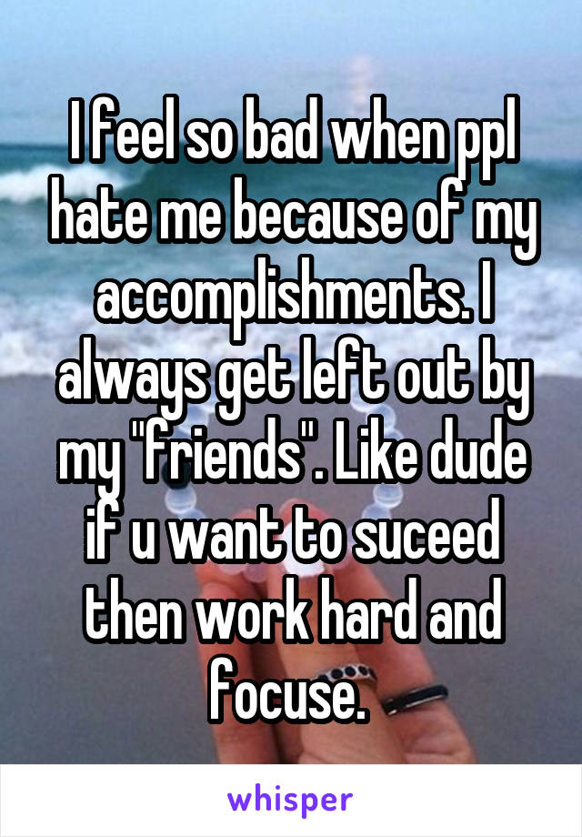 I feel so bad when ppl hate me because of my accomplishments. I always get left out by my "friends". Like dude if u want to suceed then work hard and focuse. 