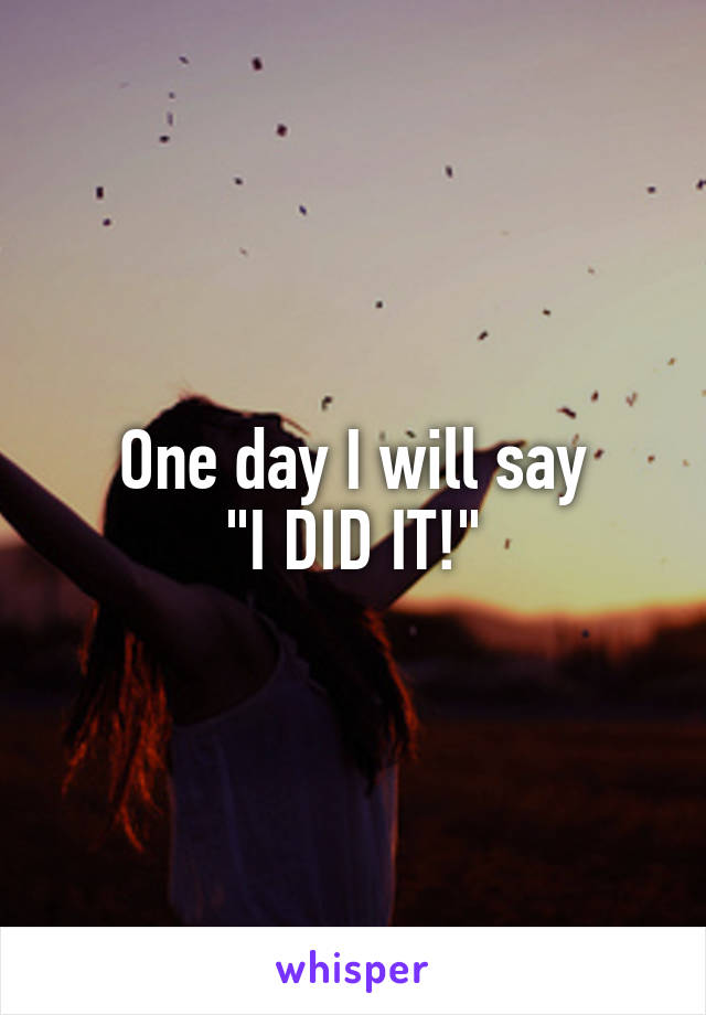 One day I will say
"I DID IT!"