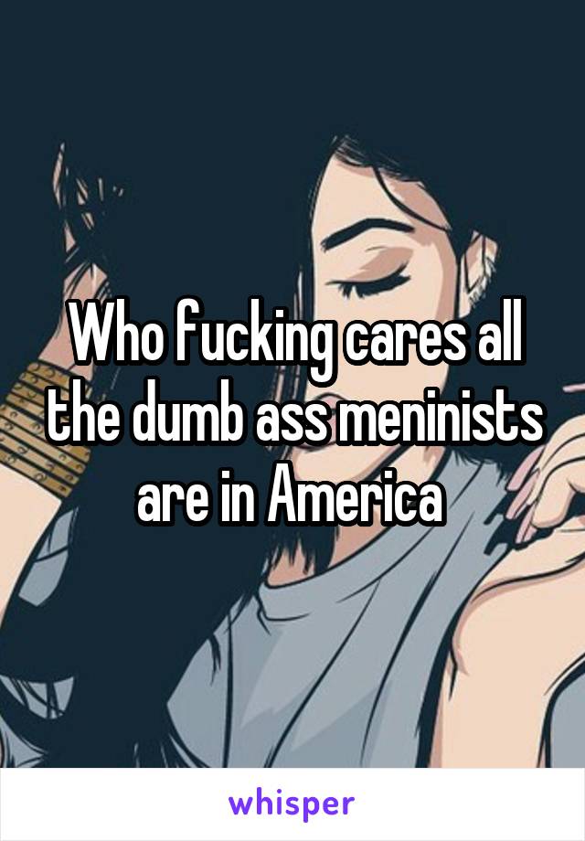 Who fucking cares all the dumb ass meninists are in America 