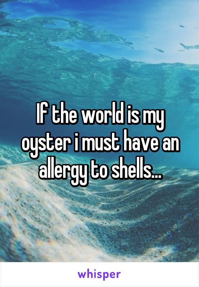 If the world is my oyster i must have an allergy to shells...