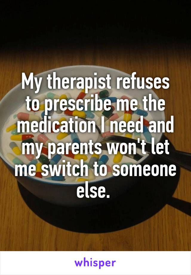 My therapist refuses to prescribe me the medication I need and my parents won't let me switch to someone else. 