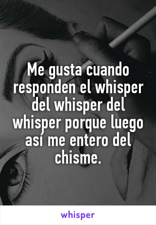 Me gusta cuando responden el whisper del whisper del whisper porque luego así me entero del chisme.