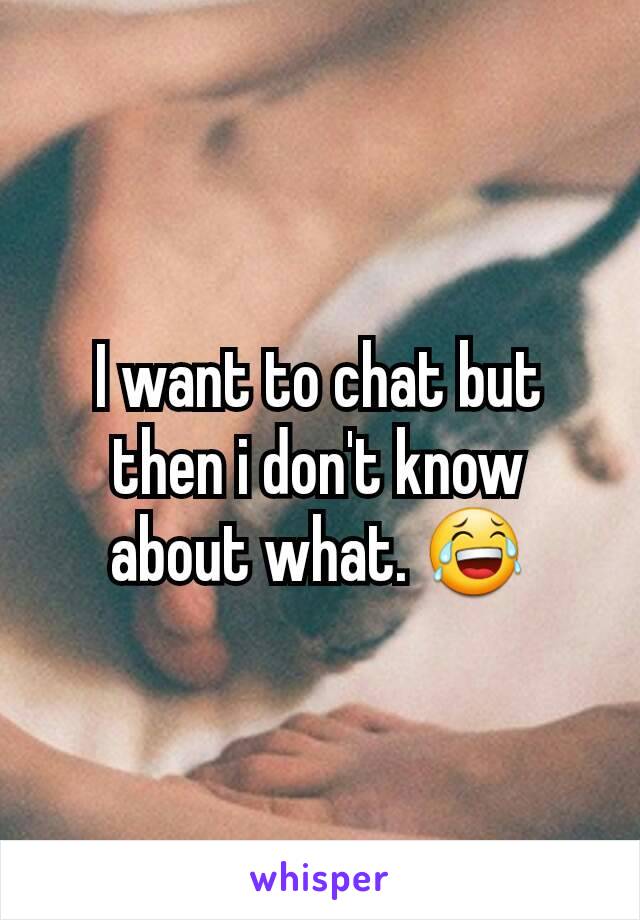 I want to chat but then i don't know about what. 😂