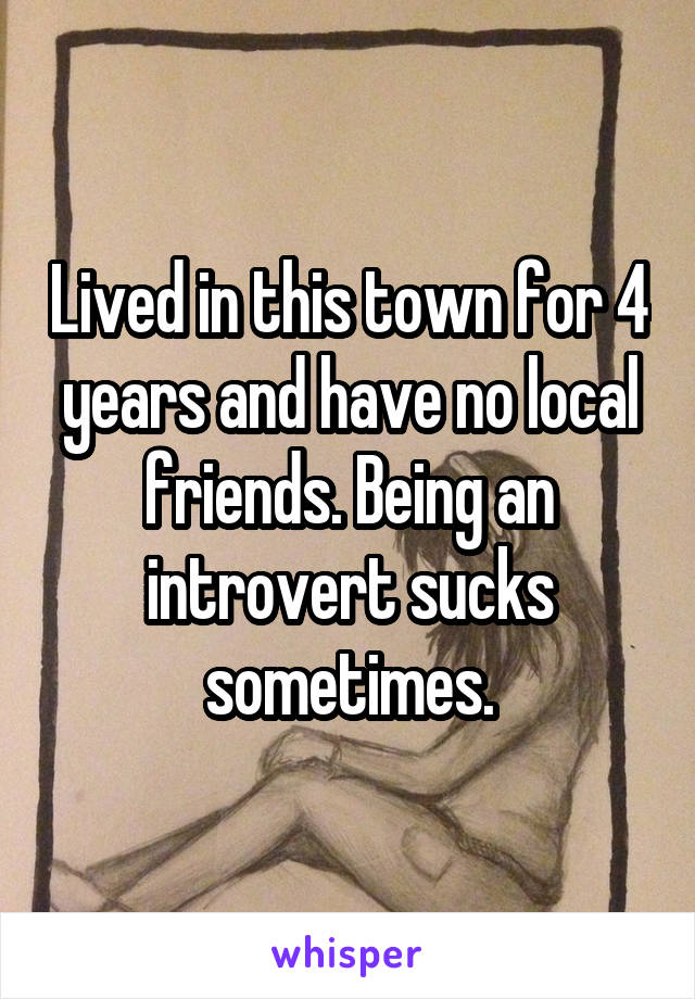 Lived in this town for 4 years and have no local friends. Being an introvert sucks sometimes.