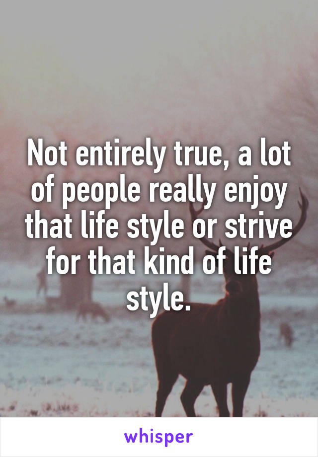 Not entirely true, a lot of people really enjoy that life style or strive for that kind of life style.