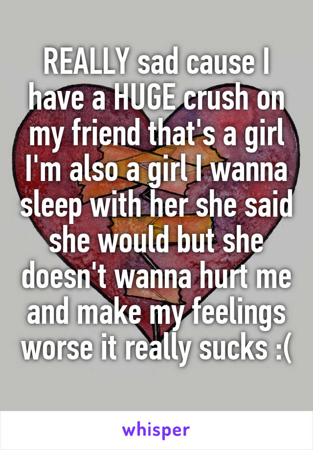 REALLY sad cause I have a HUGE crush on my friend that's a girl I'm also a girl I wanna sleep with her she said she would but she doesn't wanna hurt me and make my feelings worse it really sucks :( 