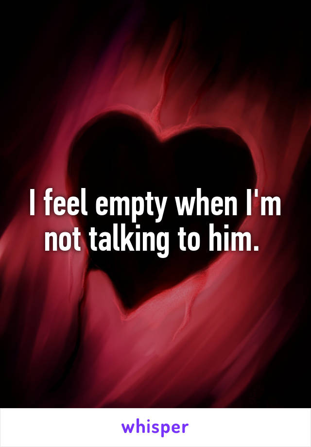 I feel empty when I'm not talking to him. 