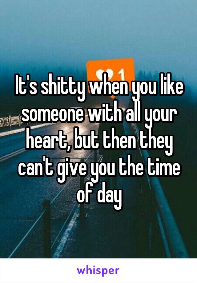 It's shitty when you like someone with all your heart, but then they can't give you the time of day