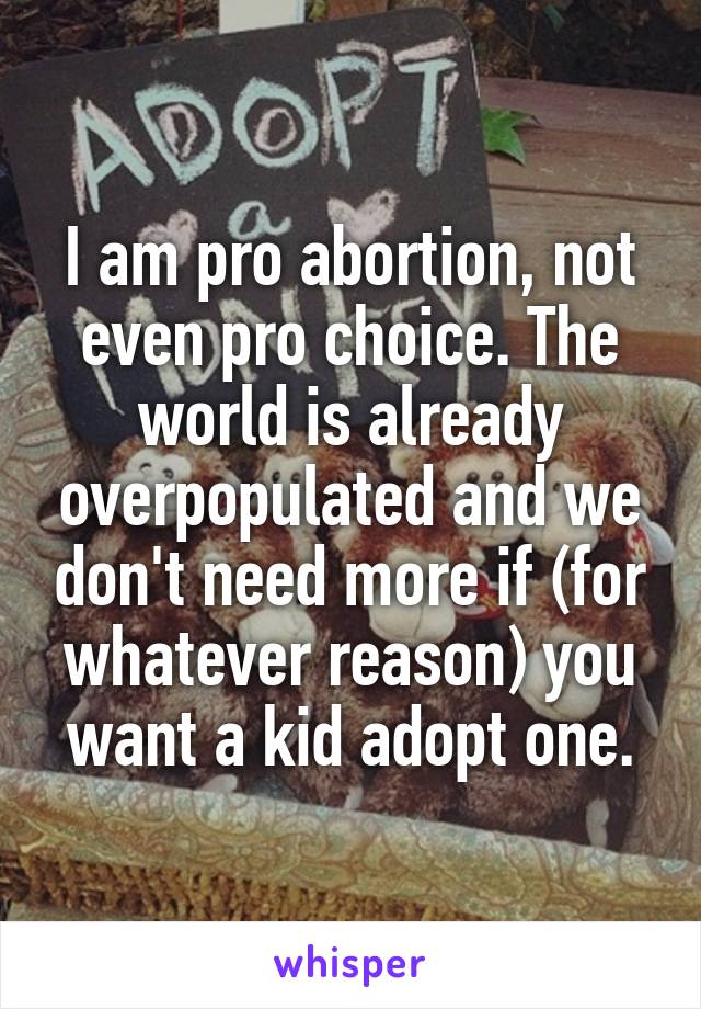 I am pro abortion, not even pro choice. The world is already overpopulated and we don't need more if (for whatever reason) you want a kid adopt one.