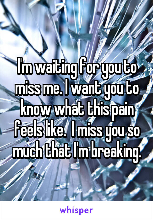 I'm waiting for you to miss me. I want you to know what this pain feels like.  I miss you so much that I'm breaking.