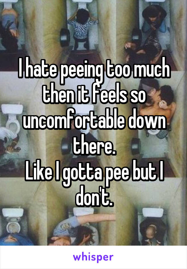 I hate peeing too much then it feels so uncomfortable down there.
Like I gotta pee but I don't.