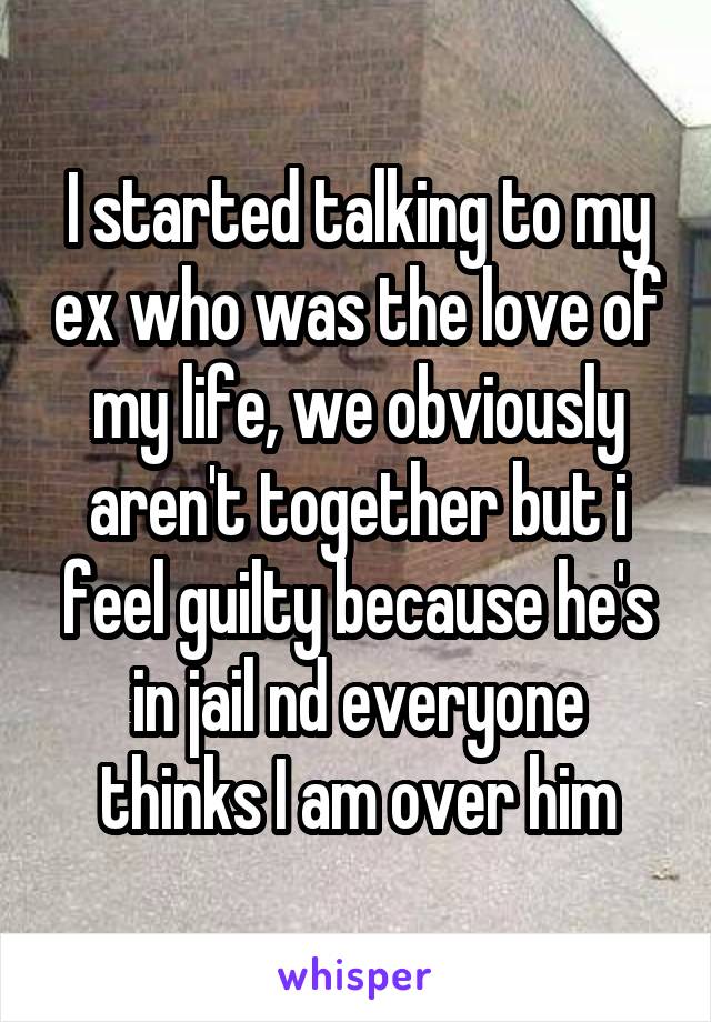 I started talking to my ex who was the love of my life, we obviously aren't together but i feel guilty because he's in jail nd everyone thinks I am over him