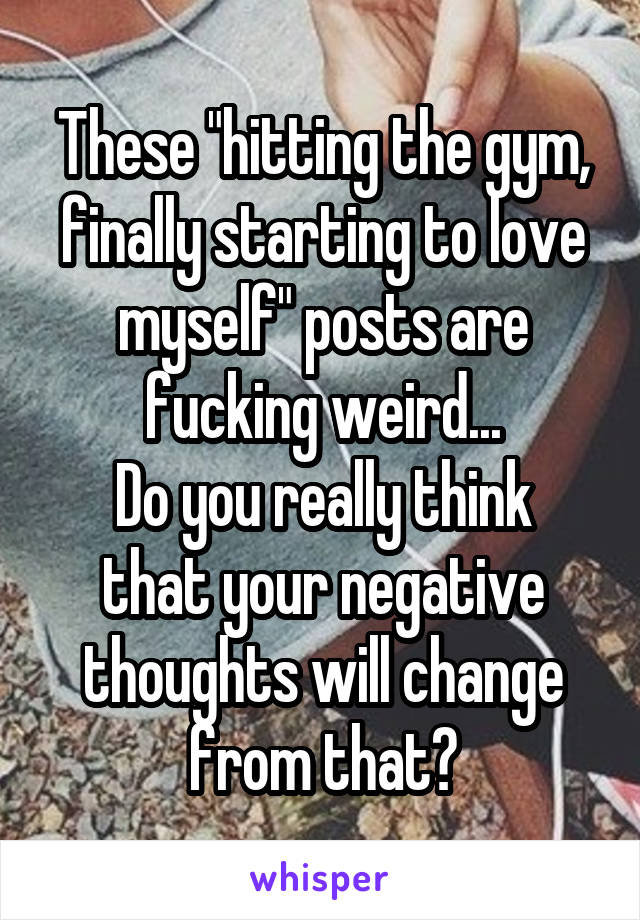 These "hitting the gym, finally starting to love myself" posts are fucking weird...
Do you really think that your negative thoughts will change from that?