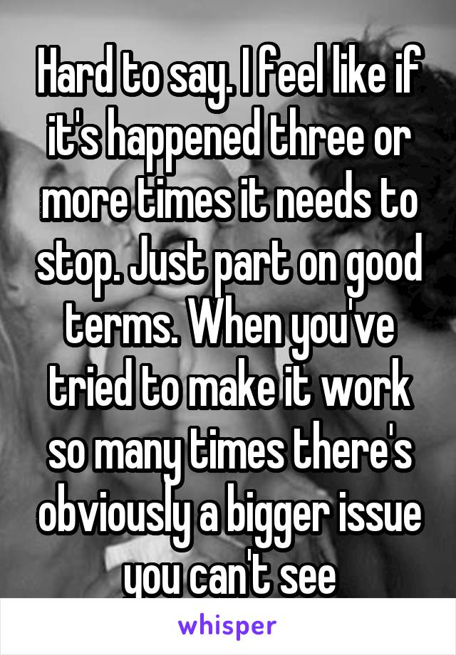 Hard to say. I feel like if it's happened three or more times it needs to stop. Just part on good terms. When you've tried to make it work so many times there's obviously a bigger issue you can't see