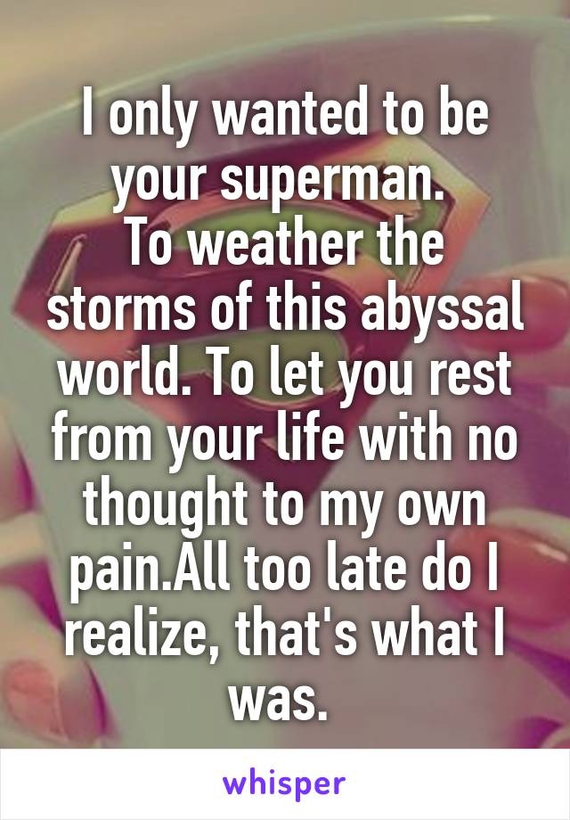 I only wanted to be your superman. 
To weather the storms of this abyssal world. To let you rest from your life with no thought to my own pain.All too late do I realize, that's what I was. 