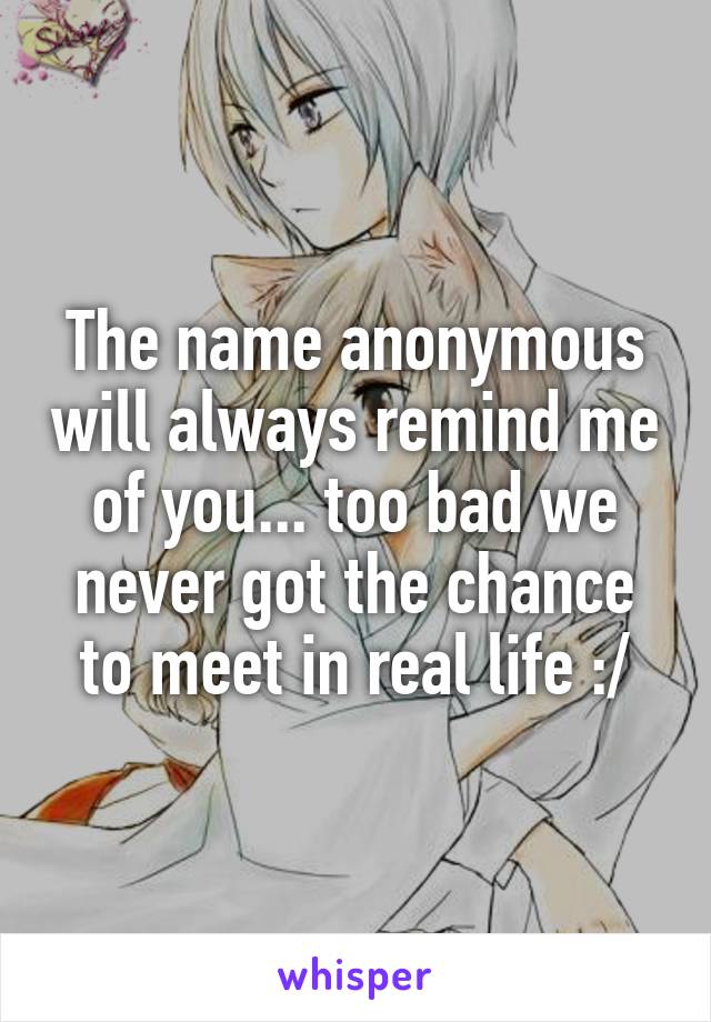 The name anonymous will always remind me of you... too bad we never got the chance to meet in real life :/