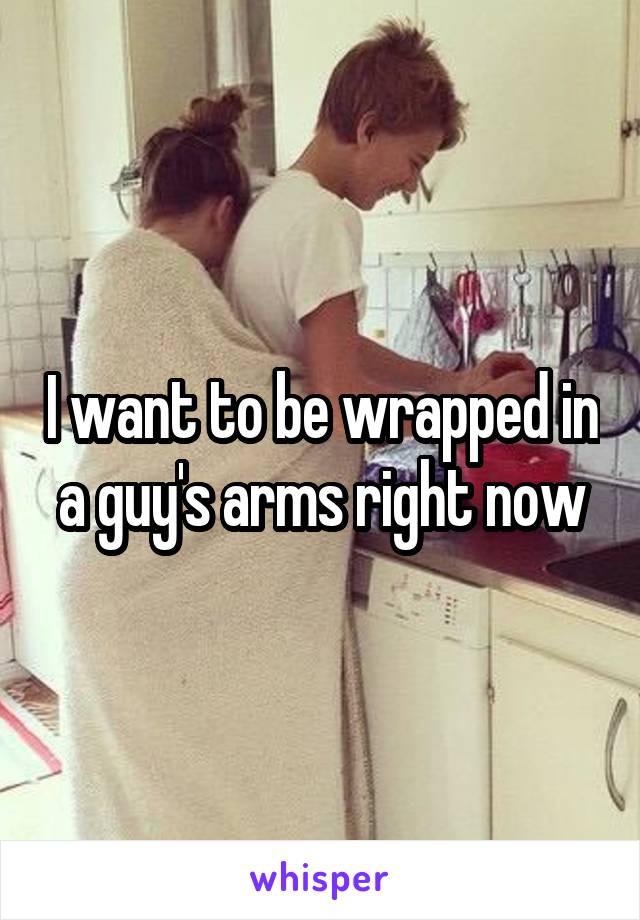 I want to be wrapped in a guy's arms right now