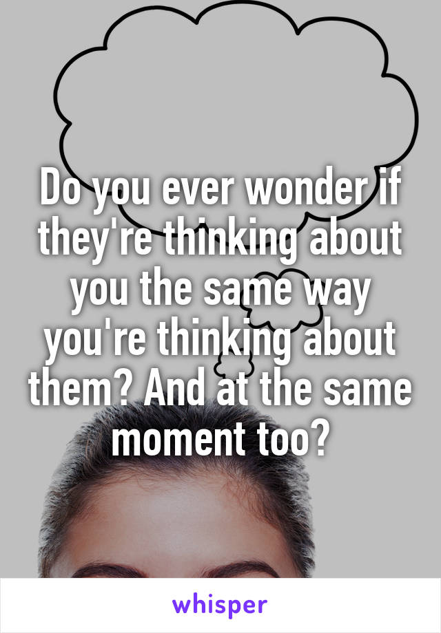 Do you ever wonder if they're thinking about you the same way you're thinking about them? And at the same moment too?